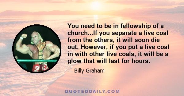 You need to be in fellowship of a church...If you separate a live coal from the others, it will soon die out. However, if you put a live coal in with other live coals, it will be a glow that will last for hours.