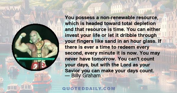 You possess a non-renewable resource, which is headed toward total depletion and that resource is time. You can either invest your life or let it dribble through your fingers like sand in an hour glass. If there is ever 