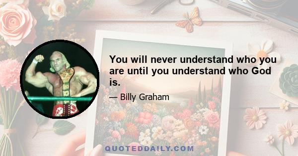 You will never understand who you are until you understand who God is.