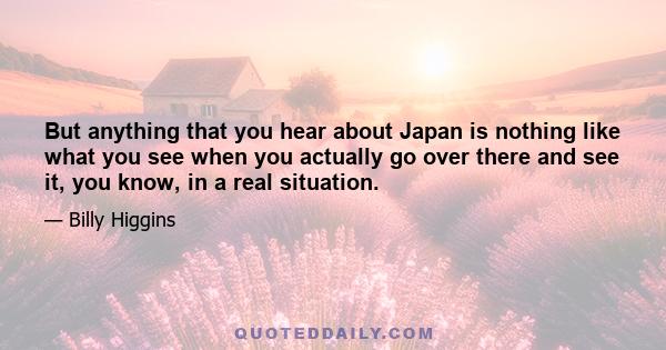 But anything that you hear about Japan is nothing like what you see when you actually go over there and see it, you know, in a real situation.