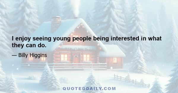 I enjoy seeing young people being interested in what they can do.