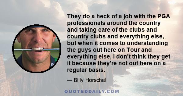 They do a heck of a job with the PGA professionals around the country and taking care of the clubs and country clubs and everything else, but when it comes to understanding the guys out here on Tour and everything else, 