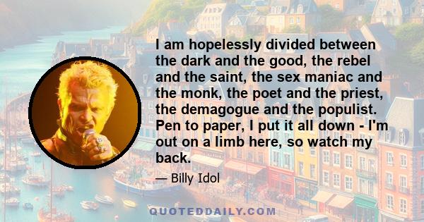 I am hopelessly divided between the dark and the good, the rebel and the saint, the sex maniac and the monk, the poet and the priest, the demagogue and the populist. Pen to paper, I put it all down - I'm out on a limb