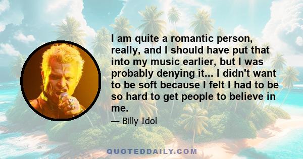 I am quite a romantic person, really, and I should have put that into my music earlier, but I was probably denying it... I didn't want to be soft because I felt I had to be so hard to get people to believe in me.