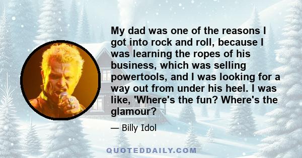 My dad was one of the reasons I got into rock and roll, because I was learning the ropes of his business, which was selling powertools, and I was looking for a way out from under his heel. I was like, 'Where's the fun?