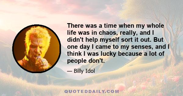 There was a time when my whole life was in chaos, really, and I didn't help myself sort it out. But one day I came to my senses, and I think I was lucky because a lot of people don't.