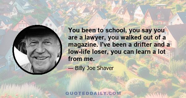 You been to school, you say you are a lawyer, you walked out of a magazine. I've been a drifter and a low-life loser, you can learn a lot from me.