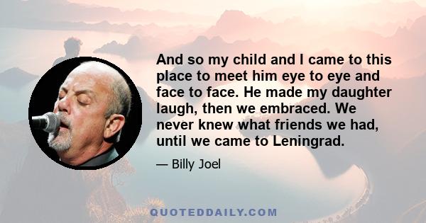 And so my child and I came to this place to meet him eye to eye and face to face. He made my daughter laugh, then we embraced. We never knew what friends we had, until we came to Leningrad.