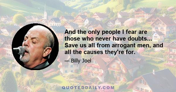 And the only people I fear are those who never have doubts... Save us all from arrogant men, and all the causes they're for.