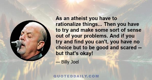 As an atheist you have to rationalize things... Then you have to try and make some sort of sense out of your problems. And if you try and find you can't, you have no choice but to be good and scared -- but that's okay!