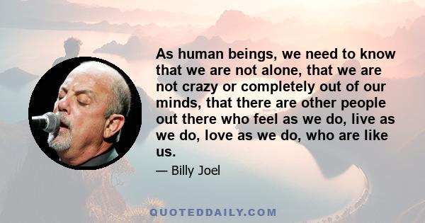 As human beings, we need to know that we are not alone, that we are not crazy or completely out of our minds, that there are other people out there who feel as we do, live as we do, love as we do, who are like us.