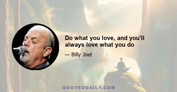 Do what you love, and you'll always love what you do