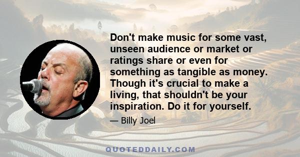 Don't make music for some vast, unseen audience or market or ratings share or even for something as tangible as money. Though it's crucial to make a living, that shouldn't be your inspiration. Do it for yourself.