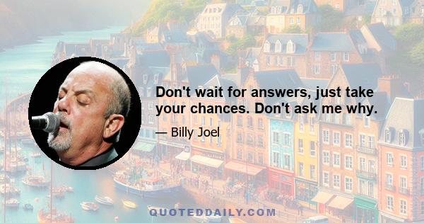 Don't wait for answers, just take your chances. Don't ask me why.