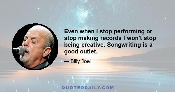 Even when I stop performing or stop making records I won't stop being creative. Songwriting is a good outlet.