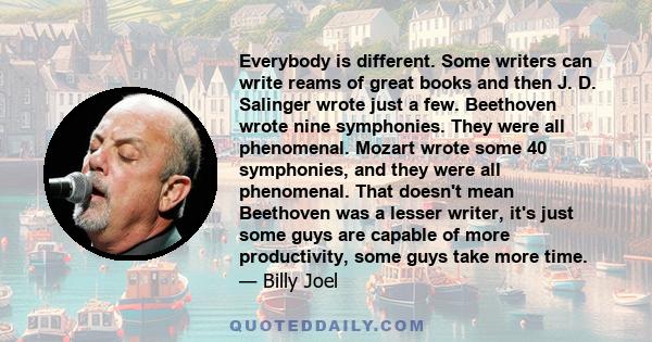 Everybody is different. Some writers can write reams of great books and then J. D. Salinger wrote just a few. Beethoven wrote nine symphonies. They were all phenomenal. Mozart wrote some 40 symphonies, and they were all 