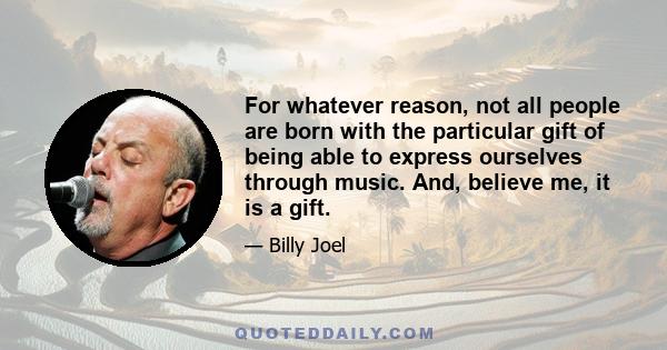 For whatever reason, not all people are born with the particular gift of being able to express ourselves through music. And, believe me, it is a gift.