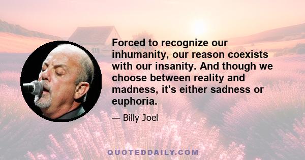 Forced to recognize our inhumanity, our reason coexists with our insanity. And though we choose between reality and madness, it's either sadness or euphoria.