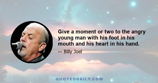 Give a moment or two to the angry young man with his foot in his mouth and his heart in his hand.