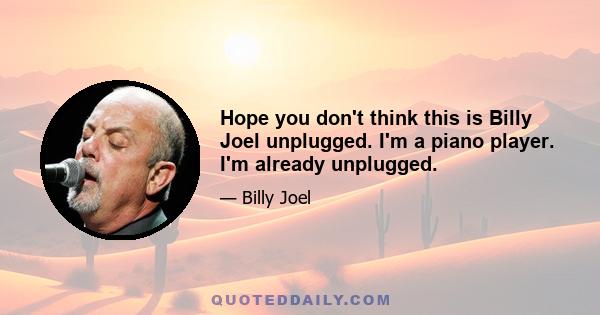 Hope you don't think this is Billy Joel unplugged. I'm a piano player. I'm already unplugged.