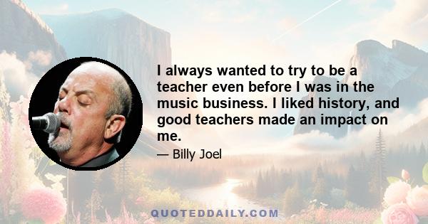 I always wanted to try to be a teacher even before I was in the music business. I liked history, and good teachers made an impact on me.