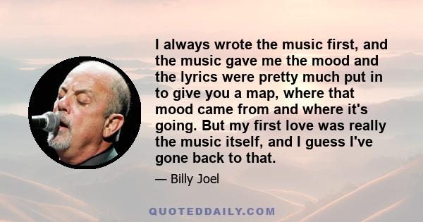 I always wrote the music first, and the music gave me the mood and the lyrics were pretty much put in to give you a map, where that mood came from and where it's going. But my first love was really the music itself, and 