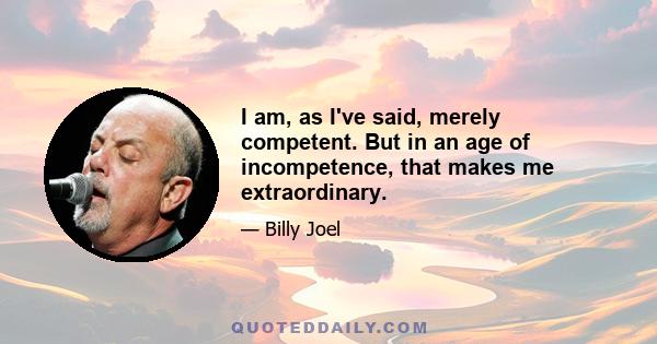 I am, as I've said, merely competent. But in an age of incompetence, that makes me extraordinary.