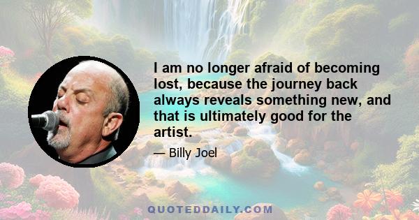 I am no longer afraid of becoming lost, because the journey back always reveals something new, and that is ultimately good for the artist.