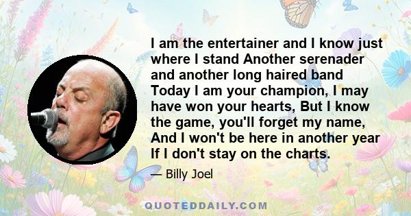 I am the entertainer and I know just where I stand Another serenader and another long haired band Today I am your champion, I may have won your hearts, But I know the game, you'll forget my name, And I won't be here in