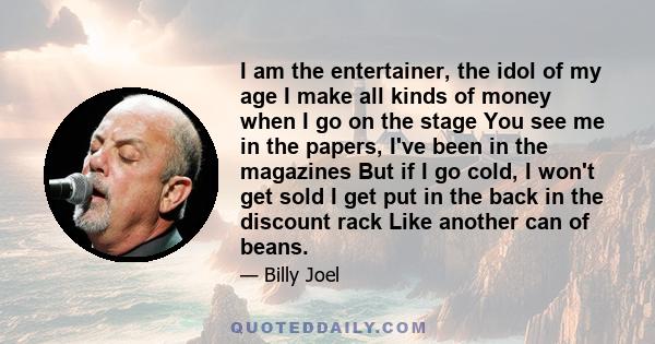 I am the entertainer, the idol of my age I make all kinds of money when I go on the stage You see me in the papers, I've been in the magazines But if I go cold, I won't get sold I get put in the back in the discount