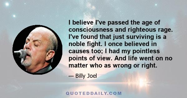 I believe I've passed the age of consciousness and righteous rage. I've found that just surviving is a noble fight. I once believed in causes too; I had my pointless points of view. And life went on no matter who as