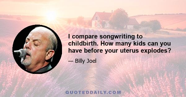 I compare songwriting to childbirth. How many kids can you have before your uterus explodes?