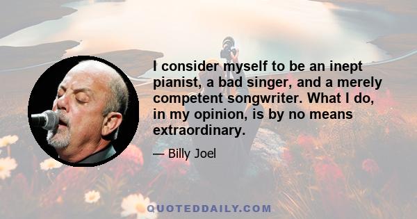 I consider myself to be an inept pianist, a bad singer, and a merely competent songwriter. What I do, in my opinion, is by no means extraordinary.