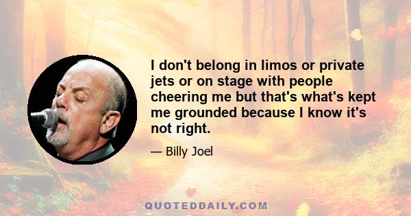 I don't belong in limos or private jets or on stage with people cheering me but that's what's kept me grounded because I know it's not right.