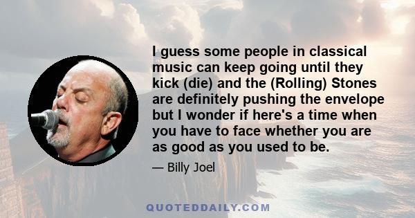 I guess some people in classical music can keep going until they kick (die) and the (Rolling) Stones are definitely pushing the envelope but I wonder if here's a time when you have to face whether you are as good as you 