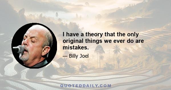 I have a theory that the only original things we ever do are mistakes.