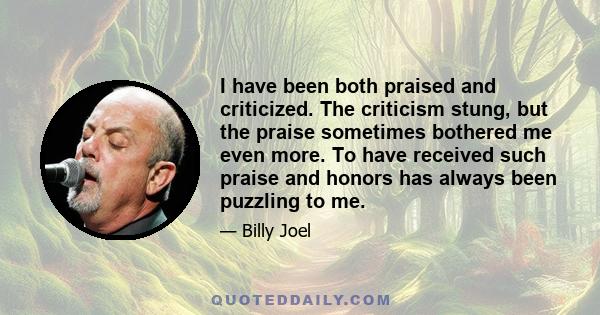 I have been both praised and criticized. The criticism stung, but the praise sometimes bothered me even more. To have received such praise and honors has always been puzzling to me.