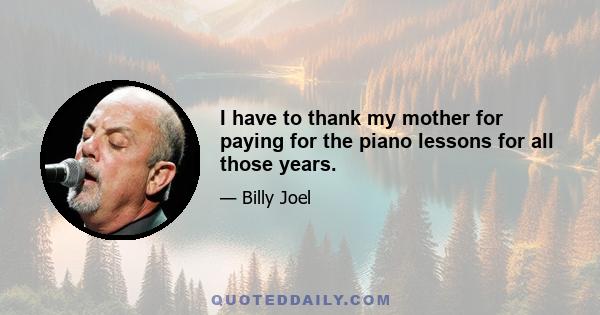 I have to thank my mother for paying for the piano lessons for all those years.