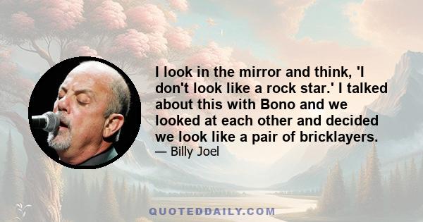 I look in the mirror and think, 'I don't look like a rock star.' I talked about this with Bono and we looked at each other and decided we look like a pair of bricklayers.