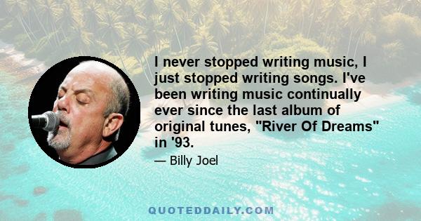 I never stopped writing music, I just stopped writing songs. I've been writing music continually ever since the last album of original tunes, River Of Dreams in '93.