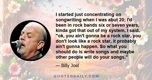 I started just concentrating on songwriting when I was abut 20; I'd been in rock bands six or seven years, kinda got that out of my system, I said, ok, you ain't gonna be a rock star, you don't look like a rock star, it 