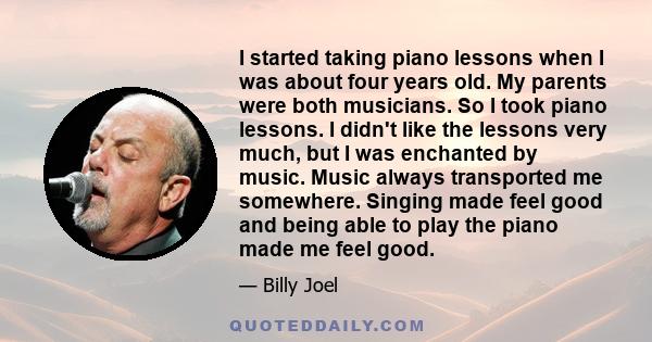 I started taking piano lessons when I was about four years old. My parents were both musicians. So I took piano lessons. I didn't like the lessons very much, but I was enchanted by music. Music always transported me