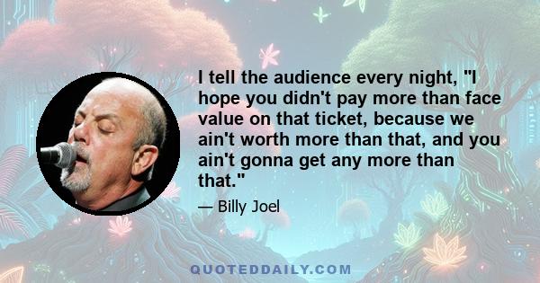 I tell the audience every night, I hope you didn't pay more than face value on that ticket, because we ain't worth more than that, and you ain't gonna get any more than that.