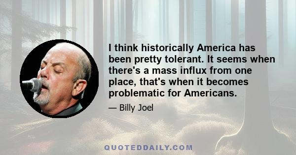 I think historically America has been pretty tolerant. It seems when there's a mass influx from one place, that's when it becomes problematic for Americans.