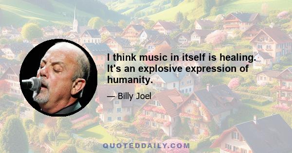 I think music in itself is healing. It's an explosive expression of humanity.