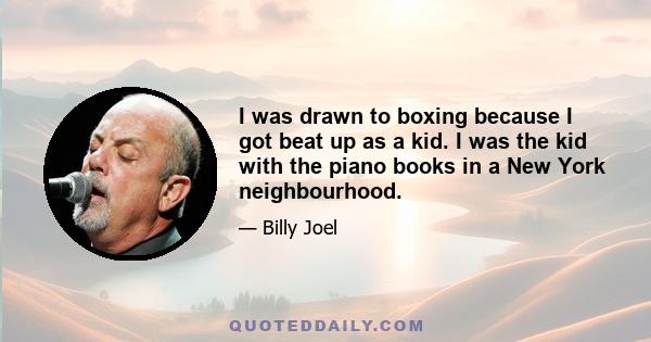 I was drawn to boxing because I got beat up as a kid. I was the kid with the piano books in a New York neighbourhood.