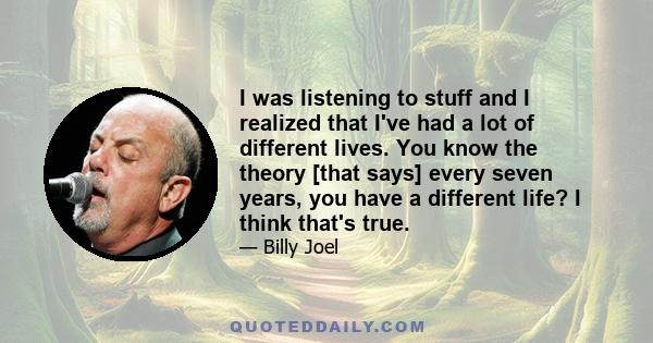 I was listening to stuff and I realized that I've had a lot of different lives. You know the theory [that says] every seven years, you have a different life? I think that's true.