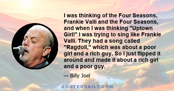 I was thinking of the Four Seasons, Frankie Valli and the Four Seasons, and when I was thinking Uptown Girl! I was trying to sing like Frankie Valli. They had a song called Ragdoll, which was about a poor girl and a