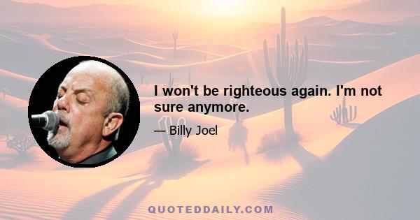 I won't be righteous again. I'm not sure anymore.