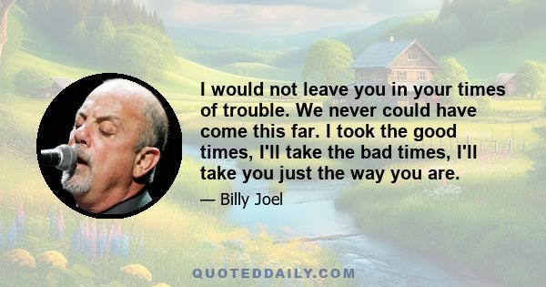 I would not leave you in your times of trouble. We never could have come this far. I took the good times, I'll take the bad times, I'll take you just the way you are.